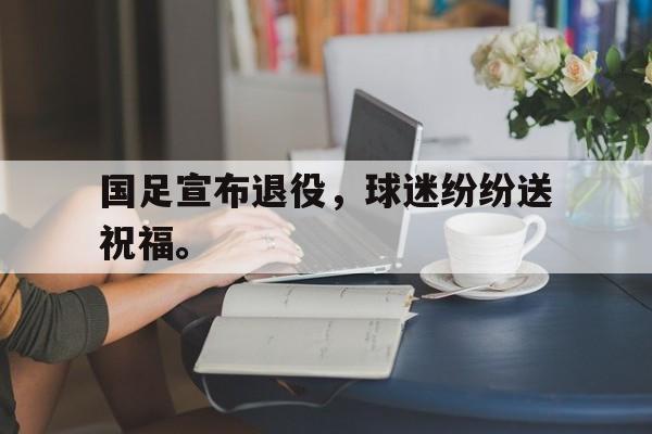 开元棋牌入口-国足宣布退役，球迷纷纷送祝福。