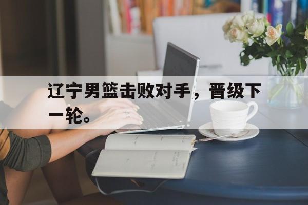 开元棋牌入口-辽宁男篮击败对手，晋级下一轮。