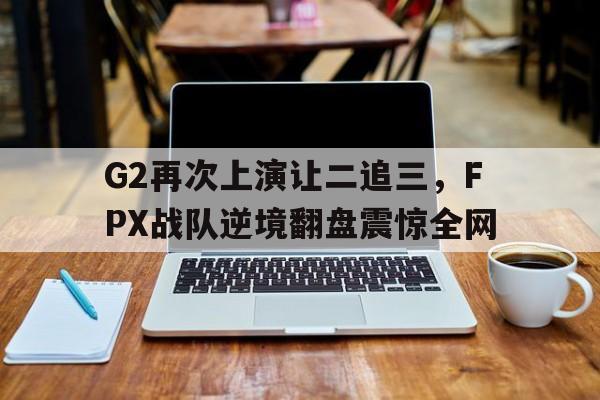 开元棋牌入口-G2再次上演让二追三，FPX战队逆境翻盘震惊全网
