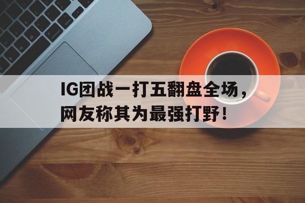 开元棋牌入口-IG团战一打五翻盘全场，网友称其为最强打野！