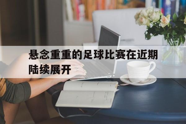 开元棋牌官网-悬念重重的足球比赛在近期陆续展开