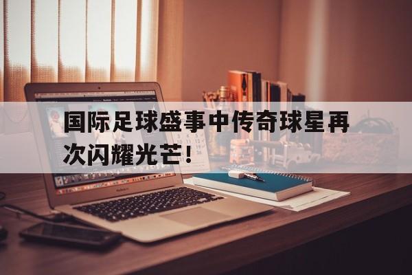 开元棋牌-国际足球盛事中传奇球星再次闪耀光芒！