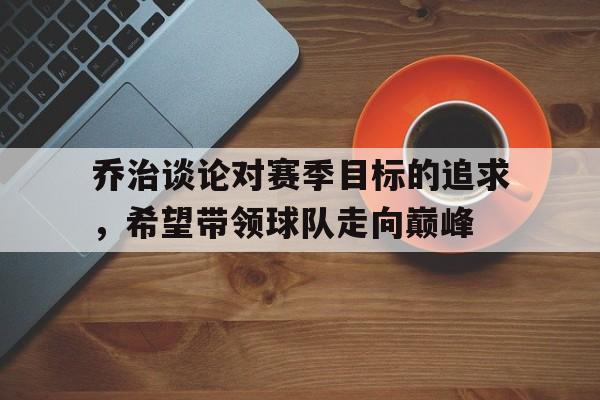 开元棋牌官方网站-乔治谈论对赛季目标的追求，希望带领球队走向巅峰