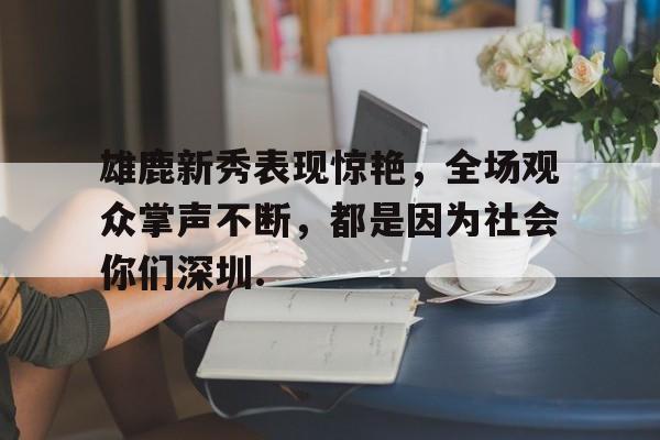 关于雄鹿新秀表现惊艳，全场观众掌声不断，都是因为社会你们深圳.的信息